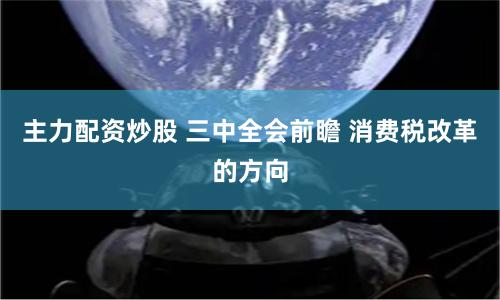 主力配资炒股 三中全会前瞻 消费税改革的方向