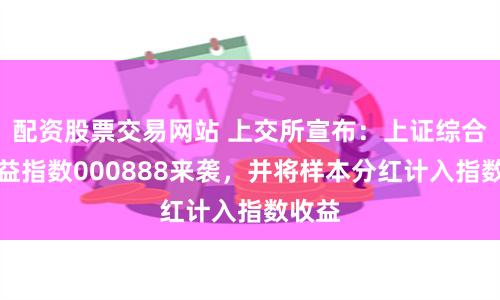 配资股票交易网站 上交所宣布：上证综合全收益指数000888来袭，并将样本分红计入指数收益