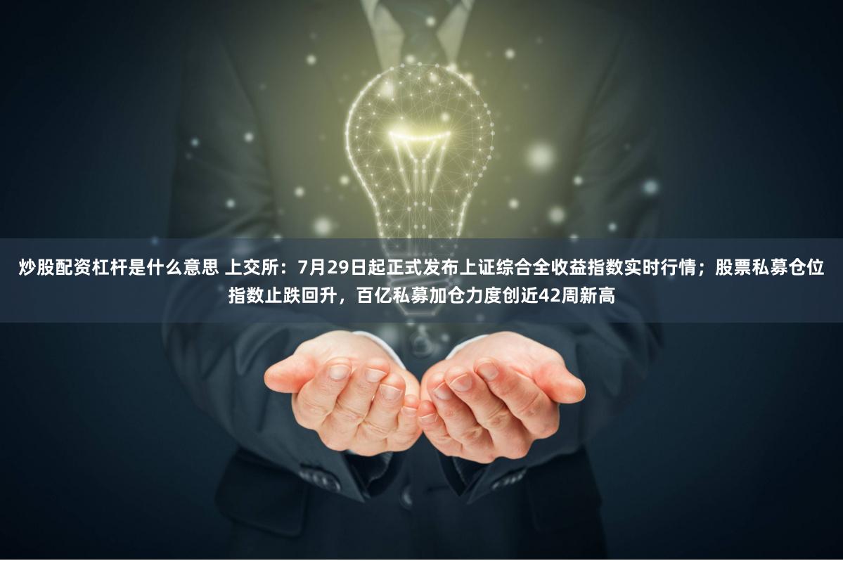 炒股配资杠杆是什么意思 上交所：7月29日起正式发布上证综合全收益指数实时行情；股票私募仓位指数止跌回升，百亿私募加仓力度创近42周新高