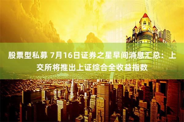 股票型私募 7月16日证券之星早间消息汇总：上交所将推出上证综合全收益指数