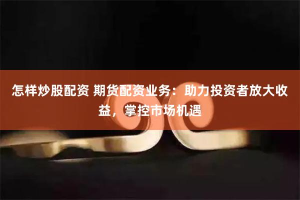 怎样炒股配资 期货配资业务：助力投资者放大收益，掌控市场机遇
