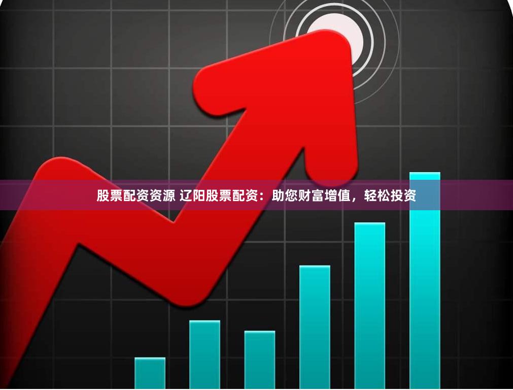 股票配资资源 辽阳股票配资：助您财富增值，轻松投资