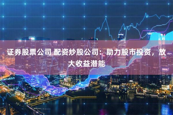 证券股票公司 配资炒股公司：助力股市投资，放大收益潜能