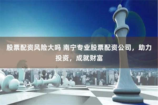 股票配资风险大吗 南宁专业股票配资公司，助力投资，成就财富