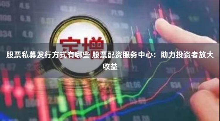 股票私募发行方式有哪些 股票配资服务中心：助力投资者放大收益