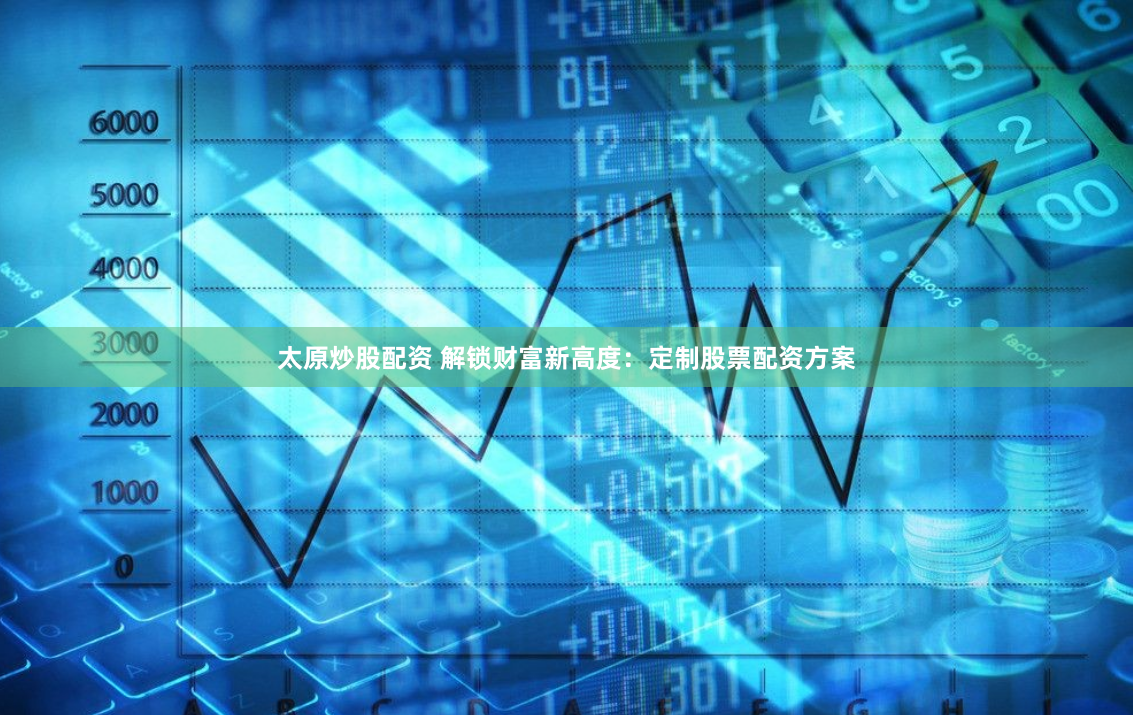 太原炒股配资 解锁财富新高度：定制股票配资方案