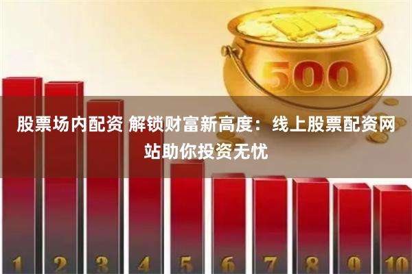 股票场内配资 解锁财富新高度：线上股票配资网站助你投资无忧