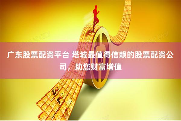 广东股票配资平台 塔城最值得信赖的股票配资公司，助您财富增值