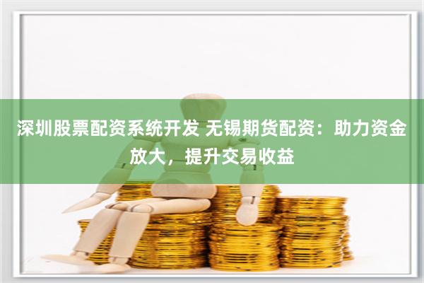 深圳股票配资系统开发 无锡期货配资：助力资金放大，提升交易收益