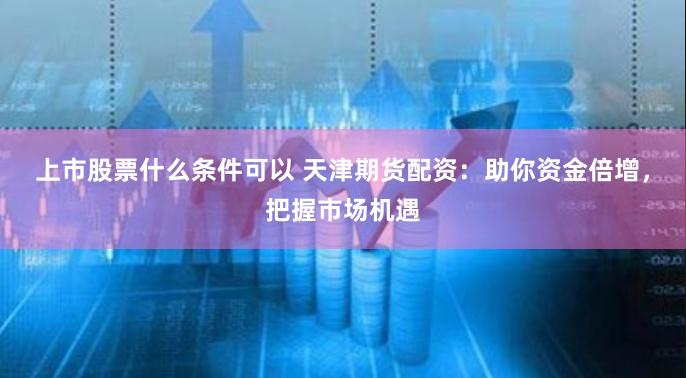 上市股票什么条件可以 天津期货配资:助你资金倍增,把握市场机遇