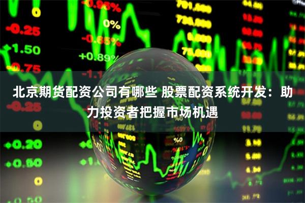 北京期货配资公司有哪些 股票配资系统开发：助力投资者把握市场机遇