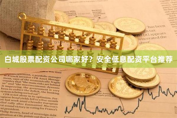白城股票配资公司哪家好？安全低息配资平台推荐