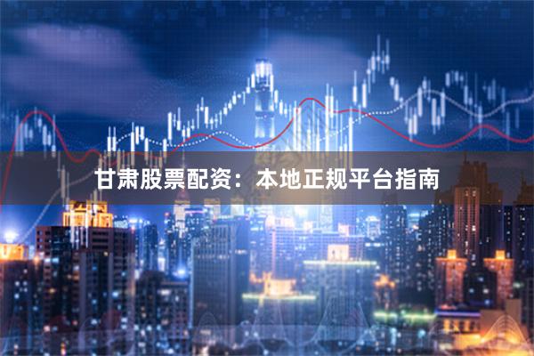 甘肃股票配资：本地正规平台指南