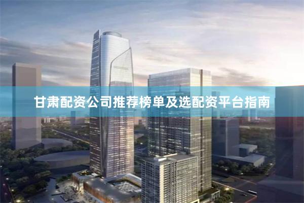 甘肃配资公司推荐榜单及选配资平台指南
