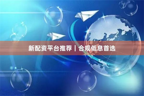 新配资平台推荐｜合规低息首选
