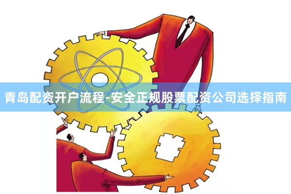 青岛配资开户流程-安全正规股票配资公司选择指南